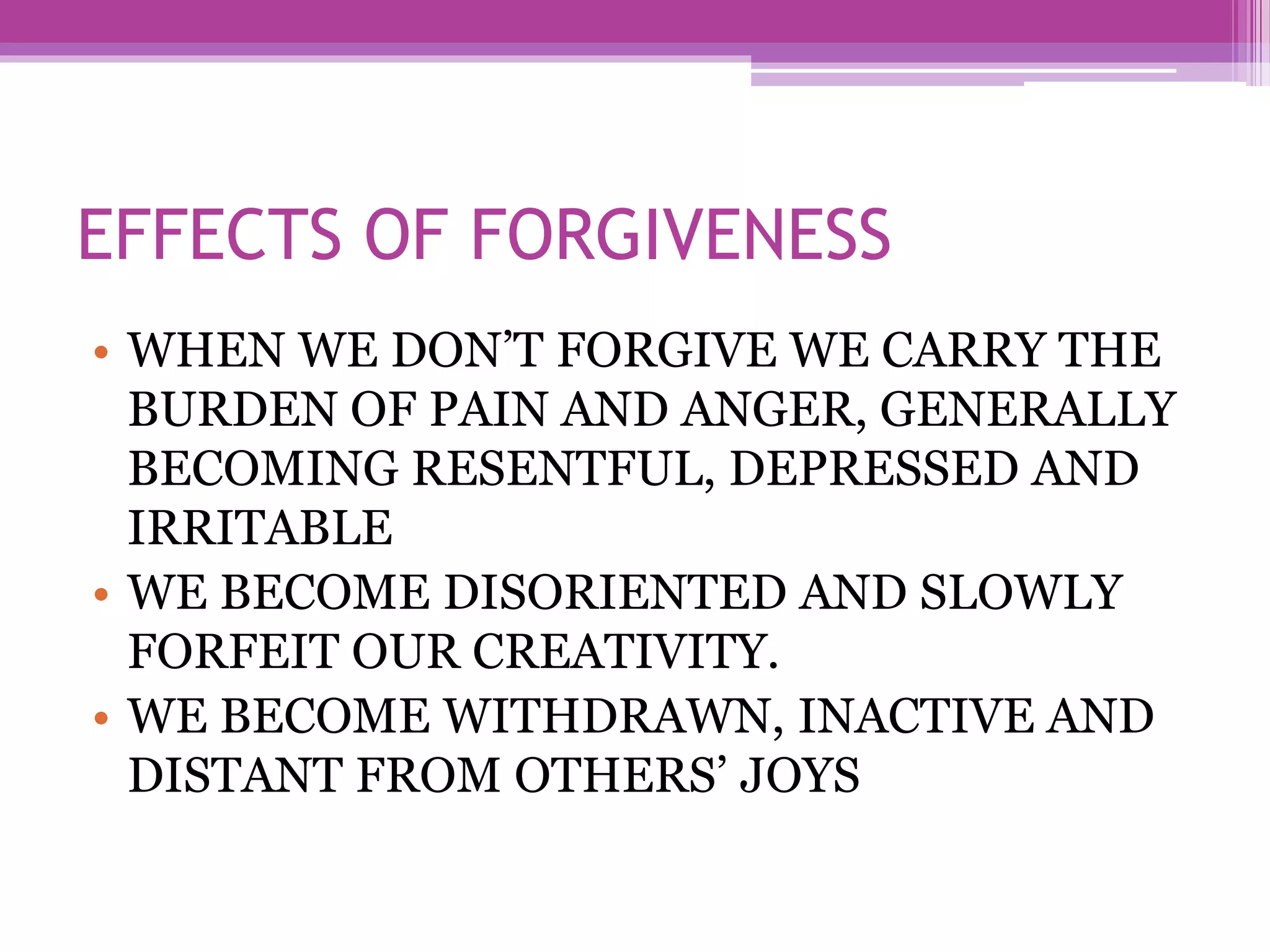 EFFECTS OF FORGIVENESS
• WHEN WE DON’T FORGIVE WE CARRY THE
BURDEN OF PAIN AND ANGER, GENERALLY
BECOMING RESENTFUL, DEPRESSED AND
IRRITABLE
• WE BECOME DISORIENTED AND SLOWLY
FORFEIT OUR CREATIVITY.
• WE BECOME WITHDRAWN, INACTIVE AND
DISTANT FROM OTHERS’ JOYS
 