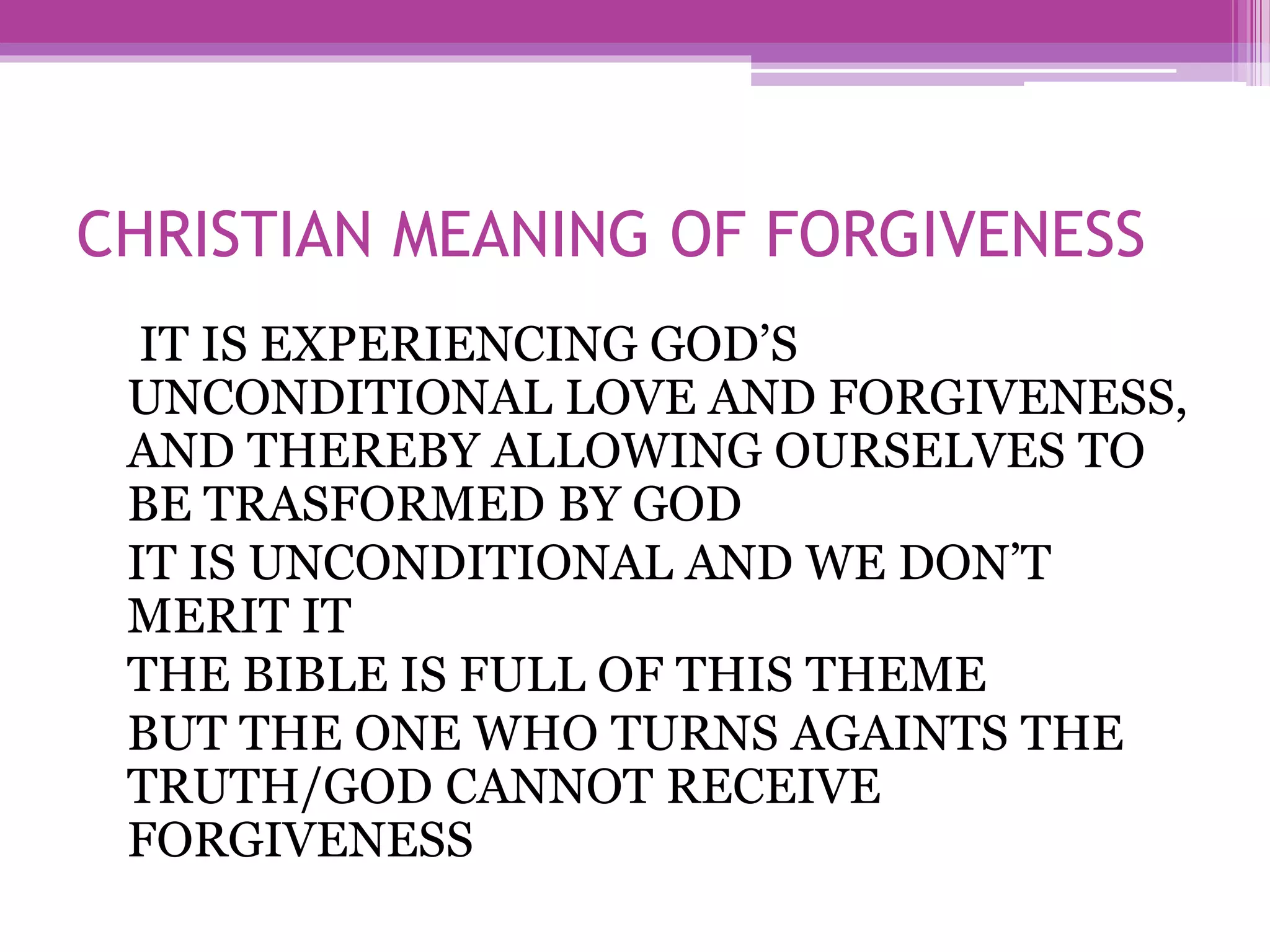 CHRISTIAN MEANING OF FORGIVENESS
IT IS EXPERIENCING GOD’S
UNCONDITIONAL LOVE AND FORGIVENESS,
AND THEREBY ALLOWING OURSELVES TO
BE TRASFORMED BY GOD
IT IS UNCONDITIONAL AND WE DON’T
MERIT IT
THE BIBLE IS FULL OF THIS THEME
BUT THE ONE WHO TURNS AGAINTS THE
TRUTH/GOD CANNOT RECEIVE
FORGIVENESS
 