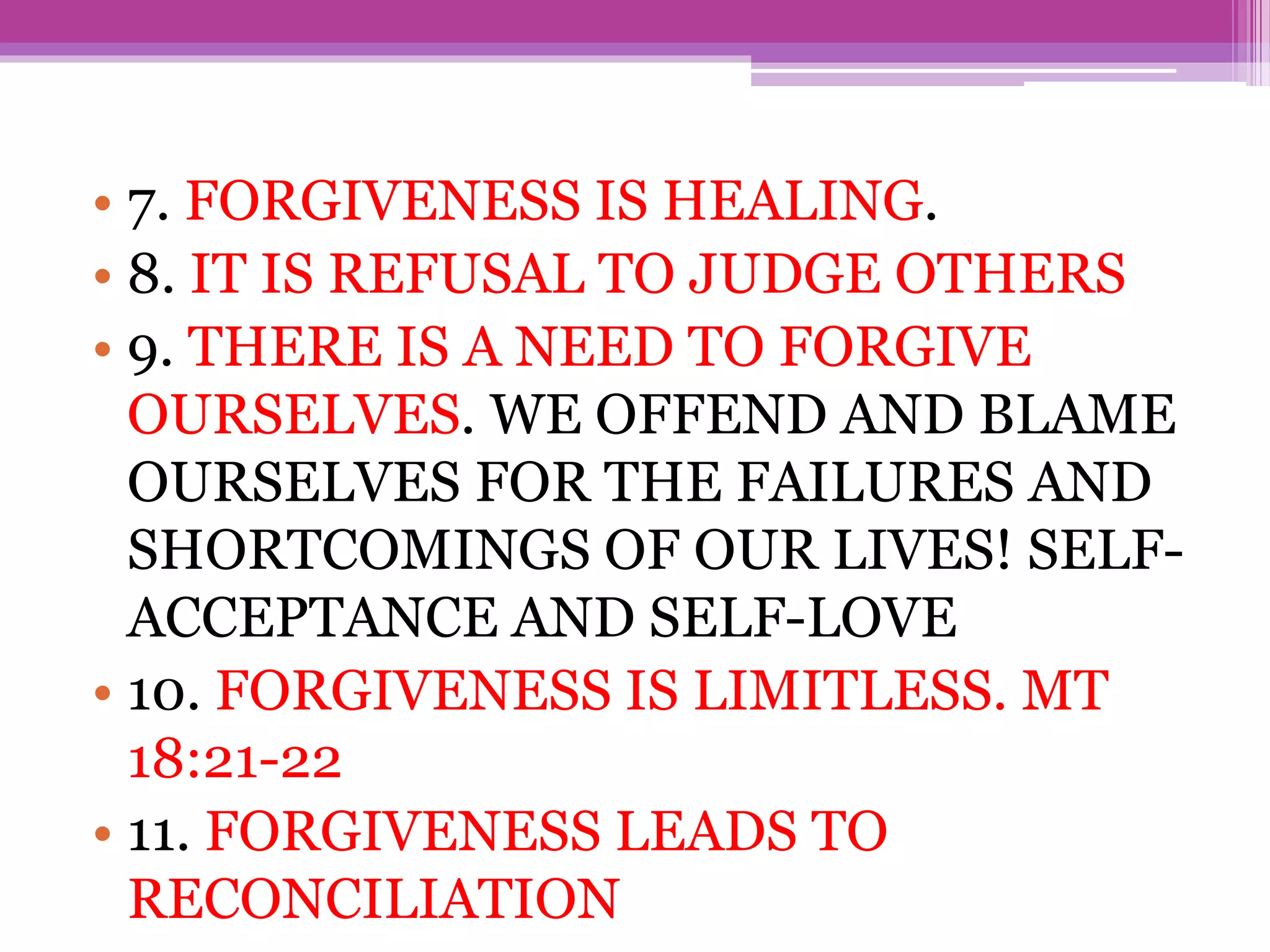 • 7. FORGIVENESS IS HEALING.
• 8. IT IS REFUSAL TO JUDGE OTHERS
• 9. THERE IS A NEED TO FORGIVE
OURSELVES. WE OFFEND AND BLAME
OURSELVES FOR THE FAILURES AND
SHORTCOMINGS OF OUR LIVES! SELF-
ACCEPTANCE AND SELF-LOVE
• 10. FORGIVENESS IS LIMITLESS. MT
18:21-22
• 11. FORGIVENESS LEADS TO
RECONCILIATION
 