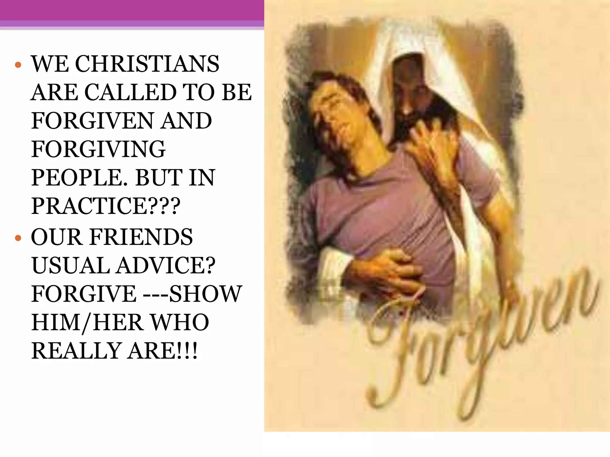 • WE CHRISTIANS
ARE CALLED TO BE
FORGIVEN AND
FORGIVING
PEOPLE. BUT IN
PRACTICE???
• OUR FRIENDS
USUAL ADVICE?
FORGIVE ---SHOW
HIM/HER WHO
REALLY ARE!!!
 