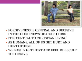 • FORGIVENESS IS CENTRAL AND DECISIVE
IN THE GOOD NEWS OF JESUS CHRIST
• IT IS CENTRAL TO CHRISTIAN LIVING
• AS HUMANS, ALL OF US GET HURT AND
HURT OTHERS
• WE EASILY GET HURT AND FEEL DIFFICULT
TO FORGIVE
 
