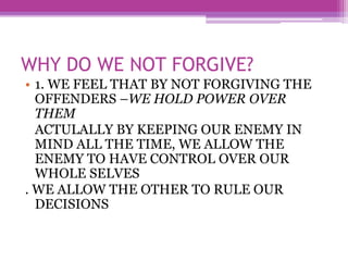 WHY DO WE NOT FORGIVE?
• 1. WE FEEL THAT BY NOT FORGIVING THE
OFFENDERS –WE HOLD POWER OVER
THEM
ACTULALLY BY KEEPING OUR ENEMY IN
MIND ALL THE TIME, WE ALLOW THE
ENEMY TO HAVE CONTROL OVER OUR
WHOLE SELVES
. WE ALLOW THE OTHER TO RULE OUR
DECISIONS
 