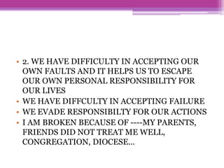 • 2. WE HAVE DIFFICULTY IN ACCEPTING OUR
OWN FAULTS AND IT HELPS US TO ESCAPE
OUR OWN PERSONAL RESPONSIBILITY FOR
OUR LIVES
• WE HAVE DIFFCULTY IN ACCEPTING FAILURE
• WE EVADE RESPONSIBILTY FOR OUR ACTIONS
• I AM BROKEN BECAUSE OF ----MY PARENTS,
FRIENDS DID NOT TREAT ME WELL,
CONGREGATION, DIOCESE…
 