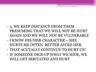 • 3. WE KEEP DISTANCE FROM THEM
PRESUMING THAT WE WILL NOT BE HURT
AGAIN AND WE WILL NOT BE VULNERABLE
• I KNOW HIS/HER CHARACTER – SHE
HURTS ME OFTEN. BETTER AVOID HER.
• THAT ACUTALLY CONTINUE TO HURT US!
• IF SOMEONE DIGS UP WHAT WE HIDE, WE
WILL GET IRRITATED AND HURT
 