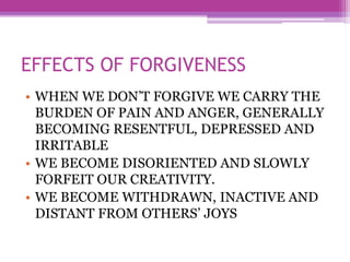 EFFECTS OF FORGIVENESS
• WHEN WE DON’T FORGIVE WE CARRY THE
BURDEN OF PAIN AND ANGER, GENERALLY
BECOMING RESENTFUL, DEPRESSED AND
IRRITABLE
• WE BECOME DISORIENTED AND SLOWLY
FORFEIT OUR CREATIVITY.
• WE BECOME WITHDRAWN, INACTIVE AND
DISTANT FROM OTHERS’ JOYS
 