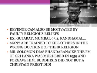 • REVENGE CAN ALSO BE MOTIVATED BY
FAULTY RELIGIOUS BELIEFS
• EX: GUJARAT, MUMBAI, 9/11, KANDHAMAL…
• MANY ARE TRAINED TO KILL OTHERS IN THE
WRONG DOCTRINE OF THEIR RELIGION
• MR. SOLOMON DIAS BHANDARANAIKE THE PM
OF SRI LANKA WAS MURDERED IN 1959 AND
FORGAVE HIM. BUDDHISTS DID NOT BUT A
CHRISTAIN PRIEST DID!
 