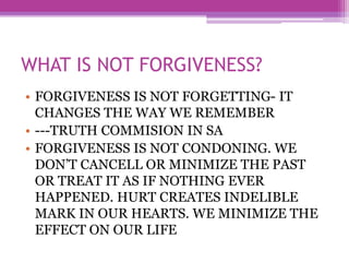 WHAT IS NOT FORGIVENESS?
• FORGIVENESS IS NOT FORGETTING- IT
CHANGES THE WAY WE REMEMBER
• ---TRUTH COMMISION IN SA
• FORGIVENESS IS NOT CONDONING. WE
DON’T CANCELL OR MINIMIZE THE PAST
OR TREAT IT AS IF NOTHING EVER
HAPPENED. HURT CREATES INDELIBLE
MARK IN OUR HEARTS. WE MINIMIZE THE
EFFECT ON OUR LIFE
 
