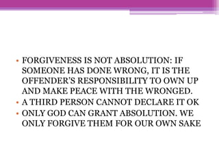 • FORGIVENESS IS NOT ABSOLUTION: IF
SOMEONE HAS DONE WRONG, IT IS THE
OFFENDER’S RESPONSIBILITY TO OWN UP
AND MAKE PEACE WITH THE WRONGED.
• A THIRD PERSON CANNOT DECLARE IT OK
• ONLY GOD CAN GRANT ABSOLUTION. WE
ONLY FORGIVE THEM FOR OUR OWN SAKE
 