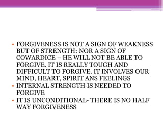 • FORGIVENESS IS NOT A SIGN OF WEAKNESS
BUT OF STRENGTH: NOR A SIGN OF
COWARDICE – HE WILL NOT BE ABLE TO
FORGIVE. IT IS REALLY TOUGH AND
DIFFICULT TO FORGIVE. IT INVOLVES OUR
MIND, HEART, SPIRIT ANS FEELINGS
• INTERNAL STRENGTH IS NEEDED TO
FORGIVE
• IT IS UNCONDITIONAL- THERE IS NO HALF
WAY FORGIVENESS
 
