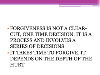• FORGIVENESS IS NOT A CLEAR-
CUT, ONE TIME DECISION: IT IS A
PROCESS AND INVOLVES A
SERIES OF DECISIONS
• IT TAKES TIME TO FORGIVE. IT
DEPENDS ON THE DEPTH OF THE
HURT
 