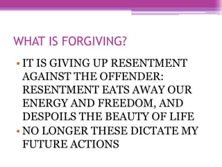 WHAT IS FORGIVING?
• IT IS GIVING UP RESENTMENT
AGAINST THE OFFENDER:
RESENTMENT EATS AWAY OUR
ENERGY AND FREEDOM, AND
DESPOILS THE BEAUTY OF LIFE
• NO LONGER THESE DICTATE MY
FUTURE ACTIONS
 