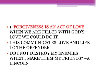 • 1. FORGIVENESS IS AN ACT OF LOVE.
WHEN WE ARE FILLED WITH GOD’S
LOVE WE COULD DO IT.
• THIS COMMUNICATES LOVE AND LIFE
TO THE OFFENDER
• DO I NOT DESTROY MY ENEMIES
WHEN I MAKE THEM MY FRIENDS? –A
LINCOLN
 