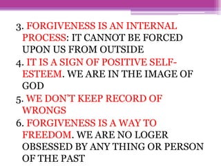 3. FORGIVENESS IS AN INTERNAL
PROCESS: IT CANNOT BE FORCED
UPON US FROM OUTSIDE
4. IT IS A SIGN OF POSITIVE SELF-
ESTEEM. WE ARE IN THE IMAGE OF
GOD
5. WE DON’T KEEP RECORD OF
WRONGS
6. FORGIVENESS IS A WAY TO
FREEDOM. WE ARE NO LOGER
OBSESSED BY ANY THING OR PERSON
OF THE PAST
 