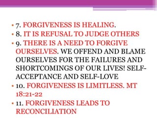 • 7. FORGIVENESS IS HEALING.
• 8. IT IS REFUSAL TO JUDGE OTHERS
• 9. THERE IS A NEED TO FORGIVE
OURSELVES. WE OFFEND AND BLAME
OURSELVES FOR THE FAILURES AND
SHORTCOMINGS OF OUR LIVES! SELF-
ACCEPTANCE AND SELF-LOVE
• 10. FORGIVENESS IS LIMITLESS. MT
18:21-22
• 11. FORGIVENESS LEADS TO
RECONCILIATION
 
