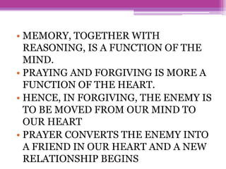 • MEMORY, TOGETHER WITH
REASONING, IS A FUNCTION OF THE
MIND.
• PRAYING AND FORGIVING IS MORE A
FUNCTION OF THE HEART.
• HENCE, IN FORGIVING, THE ENEMY IS
TO BE MOVED FROM OUR MIND TO
OUR HEART
• PRAYER CONVERTS THE ENEMY INTO
A FRIEND IN OUR HEART AND A NEW
RELATIONSHIP BEGINS
 