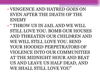 • VENGENCE AND HATRED GOES ON
EVEN AFTER THE DEATH OF THE
ENEMY
• “ THROW US IN JAIL AND WE WILL
STILL LOVE YOU. BOMB OUR HOUSES
AND THREATEN OUR CHILDREN AND
WE WILL STILL LOVE YOU. SEND
YOUR HOODED PERPETRATORS OF
VIOLENCE INTO OUR COMMUNITIES
AT THE MIDNIGHT HOUR AND BEAT
US AND LEAVE US HALF DEAD, AND
WE SHALL STILL LOVE YOU”
 