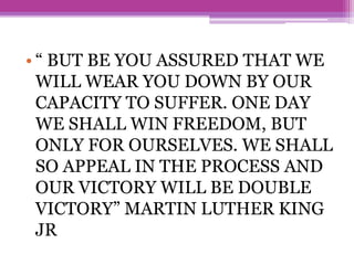 • “ BUT BE YOU ASSURED THAT WE
WILL WEAR YOU DOWN BY OUR
CAPACITY TO SUFFER. ONE DAY
WE SHALL WIN FREEDOM, BUT
ONLY FOR OURSELVES. WE SHALL
SO APPEAL IN THE PROCESS AND
OUR VICTORY WILL BE DOUBLE
VICTORY” MARTIN LUTHER KING
JR
 