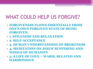 WHAT COULD HELP US FORGIVE?
• FORGIVENESS FLOWS ESSENTIALLY FROM
ONE’S OWN FORGIVEN STATE OF BEING
FORGIVEN.
• 1. STILLNESS AND RELAXATION
• 2. SELF-ACCEPTANCE
• 3. HUMAN UNDERSTANDING OF BROKENESS
• 4. MEDITATION ON JESUS’ SUFFERING AND
WHOLE OF HUMANITY
• 5. A LIFE OF LOVE – WARM, RELATED AND
HARMONIOUS
 