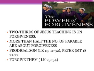 • TWO-THIRDS OF JESUS TEACHING IS ON
FORGIVENESS.
• MORE THAN HALF THE NO. OF PARABLE
ARE ABOUT FORGIVENESS
• PRODIGAL SON (LK 15: 11-32), PETER (MT 18:
21-22
• FORGIVE THEM ( LK 23: 34)
 