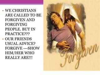 • WE CHRISTIANS
ARE CALLED TO BE
FORGIVEN AND
FORGIVING
PEOPLE. BUT IN
PRACTICE???
• OUR FRIENDS
USUAL ADVICE?
FORGIVE ---SHOW
HIM/HER WHO
REALLY ARE!!!
 