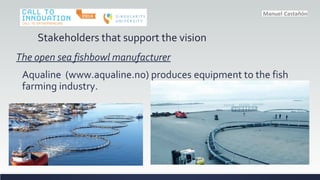 Stakeholders that support the vision
The open sea fishbowl manufacturer
Aqualine (www.aqualine.no) produces equipment to the fish
farming industry.
 