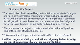 Scope of the Project
? The novelty is a plastic sealed bag that contains the substrate for algae
and has a semi-permeable membranes where exchanges gases and
water with the external environment, maintaining the ideal conditions
for cell growth. It two tube connectors, one to retrieve the sludge and
the other to reintroduce the substrate and readjust if necessary.
? The purpose of the project is create a new industry that will produce
20% of the needs of Spanish diesel oil.
? This calculation of opportunity is based in a Oil cost of $110/barrel
It will be true just achieving a production of algae equivalent to 10 kg
per year of Botryococcus braunii per m2 of installation.
 