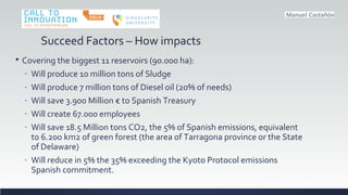 Succeed Factors C How impacts
? Covering the biggest 11 reservoirs (90.000 ha):
- Will produce 10 million tons of Sludge
- Will produce 7 million tons of Diesel oil (20% of needs)
- Will save 3.900 Million  to Spanish Treasury
- Will create 67.000 employees
- Will save 18.5 Million tons CO2, the 5% of Spanish emissions, equivalent
to 6.200 km2 of green forest (the area of Tarragona province or the State
of Delaware)
- Will reduce in 5% the 35% exceeding the Kyoto Protocol emissions
Spanish commitment.
 