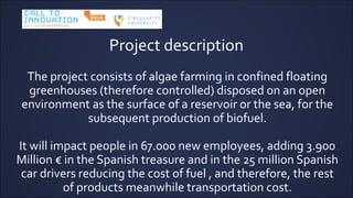 Project description
The project consists of algae farming in confined floating
greenhouses (therefore controlled) disposed on an open
environment as the surface of a reservoir or the sea, for the
subsequent production of biofuel.
It will impact people in 67.000 new employees, adding 3.900
Million  in the Spanish treasure and in the 25 million Spanish
car drivers reducing the cost of fuel , and therefore, the rest
of products meanwhile transportation cost.
 