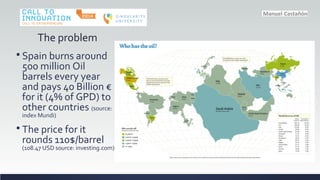 The problem
? Spain burns around
500 million Oil
barrels every year
and pays 40 Billion 
for it (4% of GPD) to
other countries (source:
index Mundi)
? The price for it
rounds 110$/barrel
(108.47 USD source: investing.com)
 