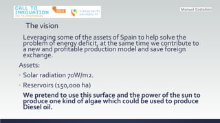 The vision
Leveraging some of the assets of Spain to help solve the
problem of energy deficit, at the same time we contribute to
a new and profitable production model and save foreign
exchange.
Assets:
- Solar radiation 70W/m2.
- Reservoirs (150,000 ha)
We pretend to use this surface and the power of the sun to
produce one kind of algae which could be used to produce
Diesel oil.
 
