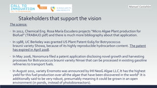 Stakeholders that support the vision
The science:
- In 2012, Chemical Eng. Rosa Mara Escudero projects Micro Algae Plant production for
Biofuel (TRABAJO.pdf) and there is much more bibliography about that application.
- In 1988, UC Berkeley was granted US Plant Patent 6169 for Botryococcus
braunii variety Showa, because of its highly reproducible hydrocarbon content. The patent
has expired in April 2008.
- In May 2006, Nonomura filed a patent application disclosing novel growth and harvesting
processes for Botryococcus braunii variety Ninsei that can be processed in existing gasoline
refineries to transport fuels.
- In August 2011, variety Enomoto was announced by IHI NeoG Algae LLC.It has the highest
yield for this fuel production over all the algae that have been discovered in the world.It is
additionally said to be very robust, presumably meaning it could be grown in an open
environment (in ponds, instead of photobioreactors).
 