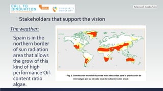 Stakeholders that support the vision
The weather:
Spain is in the
northern border
of sun radiation
area that allows
the grow of this
kind of high
performance Oil-
content ratio
algae.
 