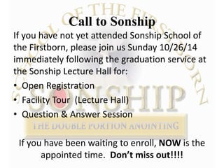 Call to Sonship 
If you have not yet attended Sonship School of 
the Firstborn, please join us Sunday 10/26/14 
immediately following the graduation service at 
the Sonship Lecture Hall for: 
• Open Registration 
• Facility Tour (Lecture Hall) 
• Question & Answer Session 
If you have been waiting to enroll, NOW is the 
appointed time. Don’t miss out!!!! 
