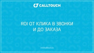 ROI ОТ КЛИКА В ЗВОНКИ 
И ДО ЗАКАЗА 
info@calltouch.ru 
 