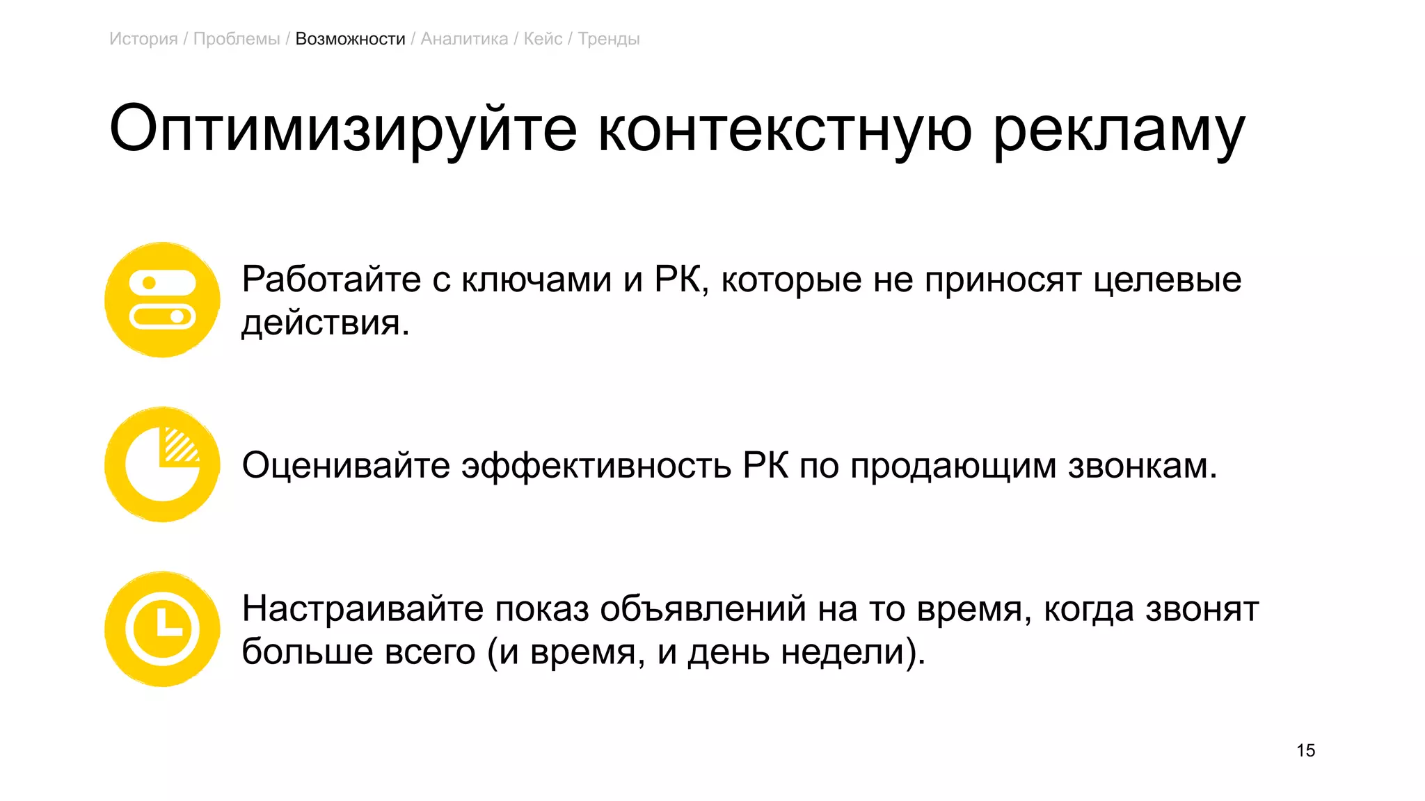 Оптимизируйте контекстную рекламу
15
Работайте с ключами и РК, которые не приносят целевые  
действия.
Оценивайте эффективность РК по продающим звонкам.
Настраивайте показ объявлений на то время, когда звонят  
больше всего (и время, и день недели).
История / Проблемы / Возможности / Аналитика / Кейс / Тренды
 