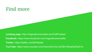 Find more
Landing page: http://magneticonemobile.com/CallTracker/
Facebook: https://www.facebook.com/magneticonemobile/
Twitter: https://twitter.com/M1Mobile
YouTube: https://www.youtube.com/channel/UCqvVp23EiVdKrgQIyRsz51w
 