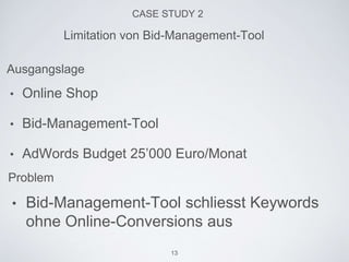 CASE STUDY 2
• Online Shop
• Bid-Management-Tool
• AdWords Budget 25’000 Euro/Monat
Limitation von Bid-Management-Tool
Ausgangslage
Problem
• Bid-Management-Tool schliesst Keywords
ohne Online-Conversions aus
13
 