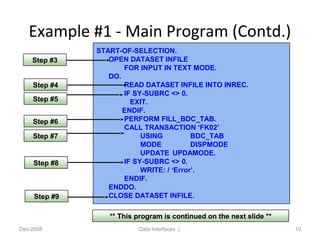 Example #1 - Main Program (Contd.)
Dec-2008 Data Interfaces | 10
START-OF-SELECTION.
OPEN DATASET INFILE
FOR INPUT IN TEXT MODE.
DO.
READ DATASET INFILE INTO INREC.
IF SY-SUBRC <> 0.
EXIT.
ENDIF.
PERFORM FILL_BDC_TAB.
CALL TRANSACTION ‘FK02’
USING BDC_TAB
MODE DISPMODE
UPDATE UPDAMODE.
IF SY-SUBRC <> 0.
WRITE: / ‘Error’.
ENDIF.
ENDDO.
CLOSE DATASET INFILE.
** This program is continued on the next slide **
Step #3
Step #4
Step #5
Step #6
Step #7
Step #8
Step #9
 