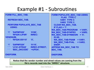 Example #1 - Subroutines
Dec-2008 Data Interfaces | 11
FORM FILL_BDC_TAB.
REFRESH BDC_TAB.
PERFORM POPULATE_BDC_TAB
USING:
‘1’ ‘SAPMF02K’ ‘0106’,
‘ ’ ‘RF02K-LIFNR’ INREC-
VENDNUM,
‘ ’ ‘RF02K-D0110’ ‘X’,
‘1’ ‘SAPMF02K’ ‘0110’,
‘ ’ ‘LFA1-STRAS’ INREC-STREET,
‘ ’ ‘BDC_OKCODE’ ‘=UPDA’.
ENDFORM.
FORM POPULATE_BDC_TAB USING
FLAG TYPE C
VAR1 TYPE C
VAR2 TYPE C.
CLEAR WA_BDC_TAB.
IF FLAG = ‘1’.
WA_BDC_TAB-PROGRAM = VAR1.
WA_BDC_TAB-DYNPRO = VAR2.
WA_BDC_TAB-DYNBEGIN = ‘X’.
ELSE.
WA_BDC_TAB-FNAM = VAR1.
WA_BDC_TAB-FVAL = VAR2.
ENDIF.
APPEND WA_BDC_TAB TO
BDC_TAB.
ENDFORM.
Notice that the vendor number and street values are coming from the
file’s records read into the “INREC” structure.
 