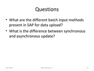 Questions
• What are the different batch input methods
present in SAP for data upload?
• What is the difference between synchronous
and asynchronous update?
Dec-2008 Data Interfaces | 18
 