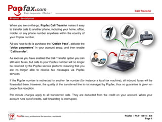 Call Transfer
            Easy, inexpensive…Effective !

Product description

When you are on-the-go, Popfax Call Transfer makes it easy
to transfer calls to another phone, including your home, office,
mobile, or any phone number anywhere within the country of
your Popfax number.

All you have to do is purchase the “Option Pack”, activate the
“Voice parameters” in your account setup, and then enable
“Call transfer”.

As soon as you have enabled the Call Transfer option you can
still send faxes, but calls to your Popfax number will no longer
be received by the Popfax service platform, meaning that you
are no longer able to receive fax messages via Popfax
services.

If the Popfax number is redirected to another fax number (for instance a local fax machine), all inbound faxes will be
forwarded there. However, the quality of the transferred line is not managed by Popfax, thus no guarantee is given on
proper fax reception.

Per minute charges apply to all transferred calls. They are deducted from the credit on your account. When your
account runs out of credits, call forwarding is interrupted.




     Popfax.com, professional fax services, worldwide                                          Popfax – PCT110610 – EN
                                                                                                                Page 1
 