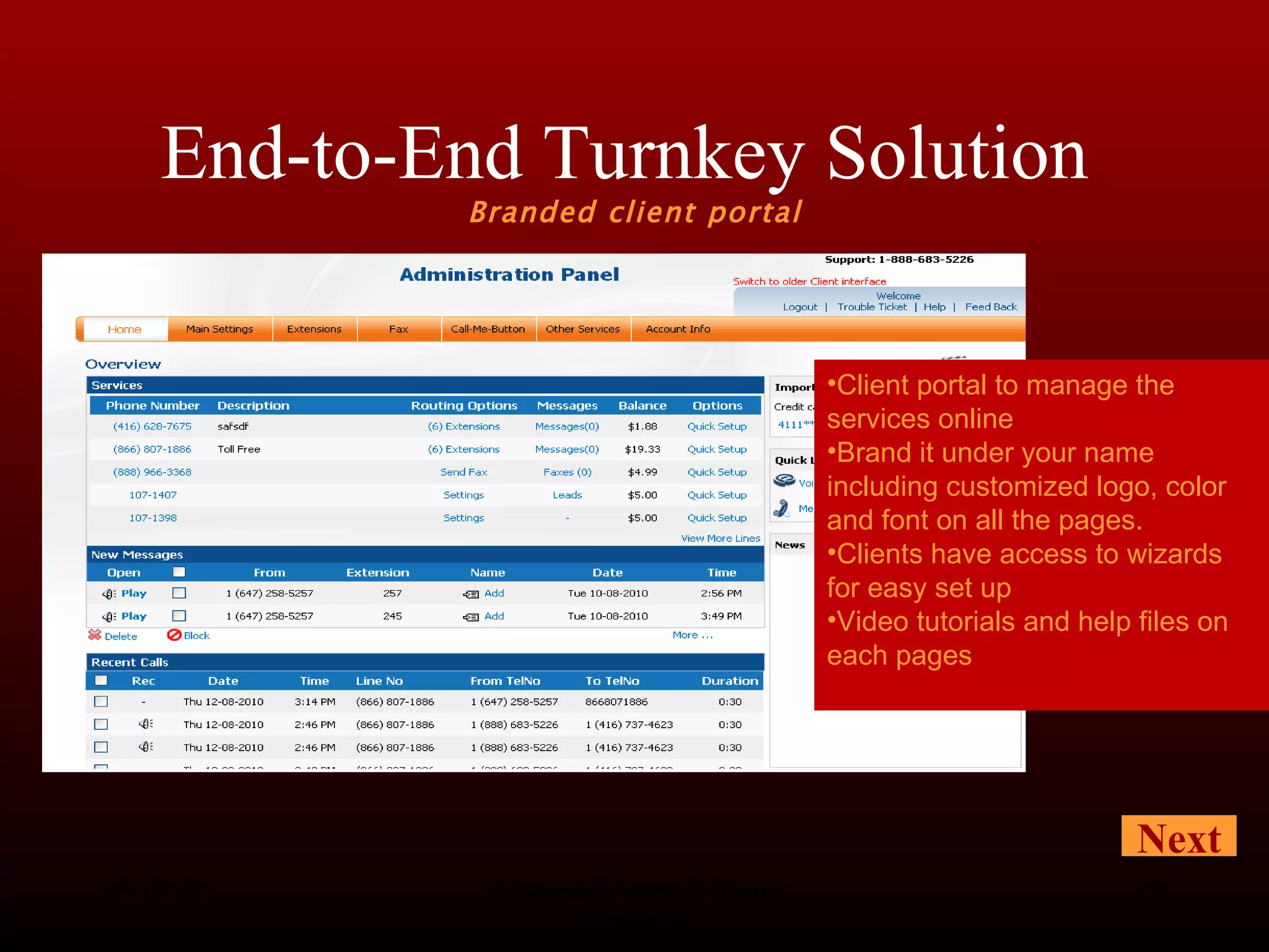 End-to-End Turnkey Solution  Branded client portal 08/13/10 Advanced Telecom Solutions Worldwide Client portal to manage the services online Brand it under your name including customized logo, color and font on all the pages.  Clients have access to wizards for easy set up Video tutorials and help files on each pages Next 