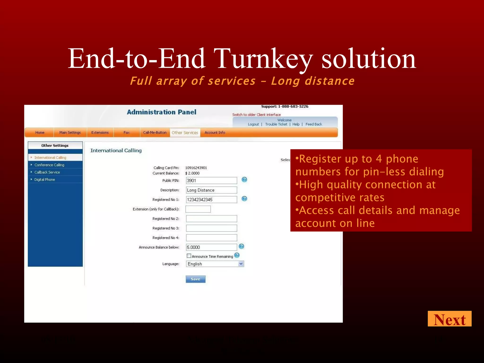 End-to-End Turnkey solution Full array of services – Long distance 08/13/10 Advanced Telecom Solutions Worldwide Next Register up to 4 phone numbers for pin-less dialing High quality connection at competitive rates Access call details and manage account on line 