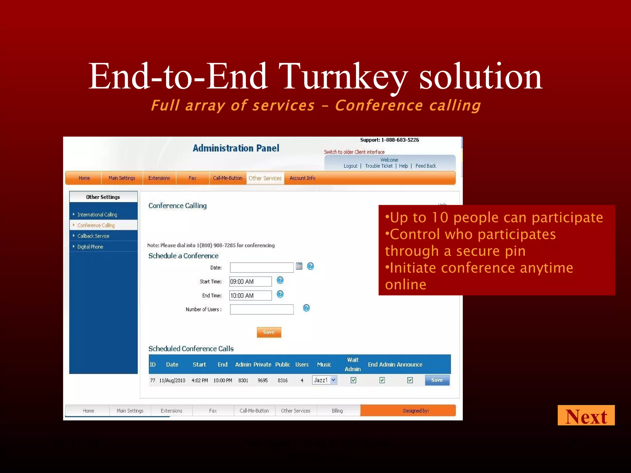 End-to-End Turnkey solution Full array of services – Conference calling 08/13/10 Advanced Telecom Solutions Worldwide Next Up to 10 people can participate Control who participates through a secure pin Initiate conference anytime online 