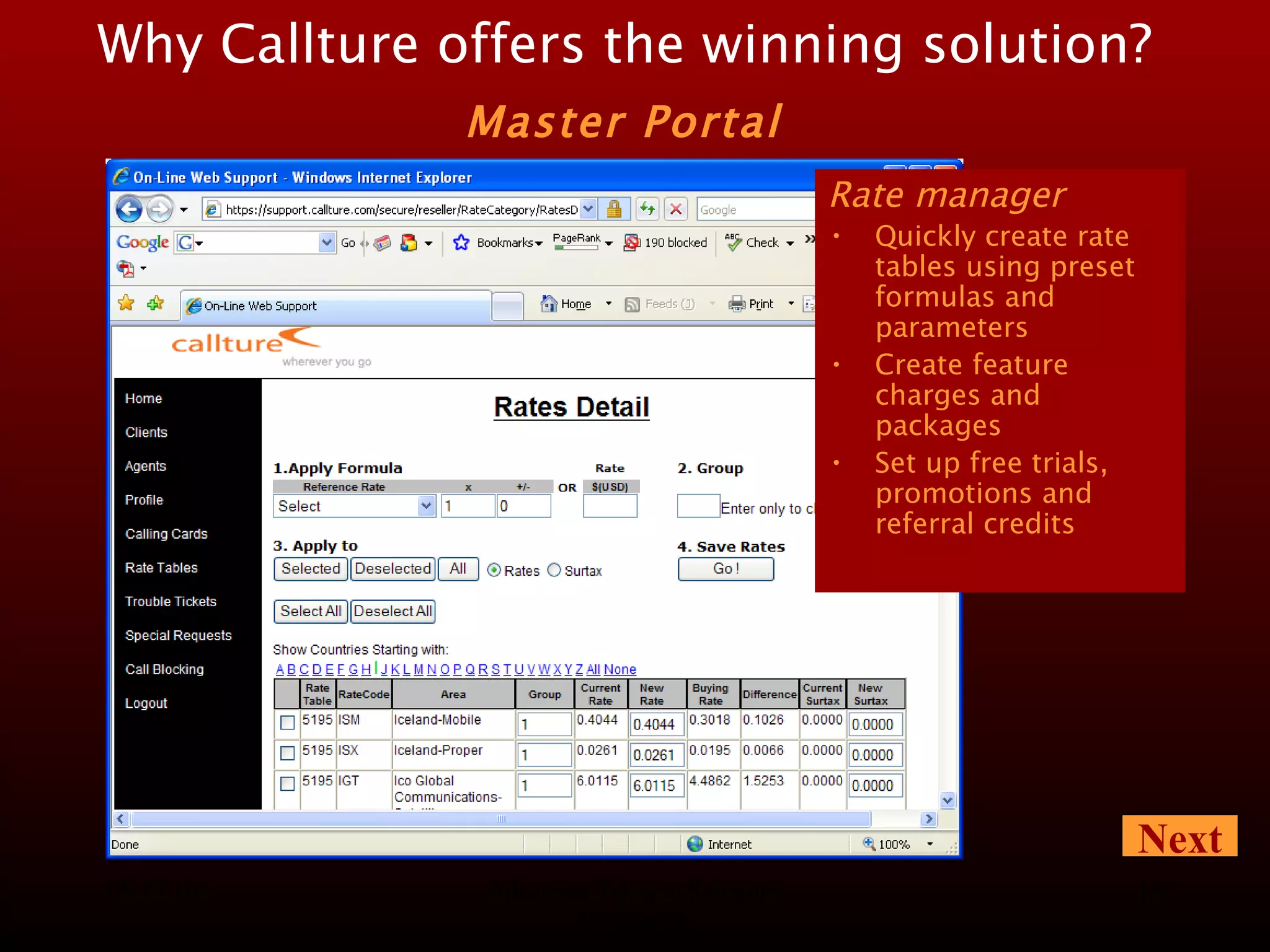 08/13/10 Advanced Telecom Solutions Worldwide Rate manager Quickly create rate tables using preset formulas and parameters Create feature charges and packages Set up free trials, promotions and referral credits Why Callture offers the winning solution?   Master Portal   Next 