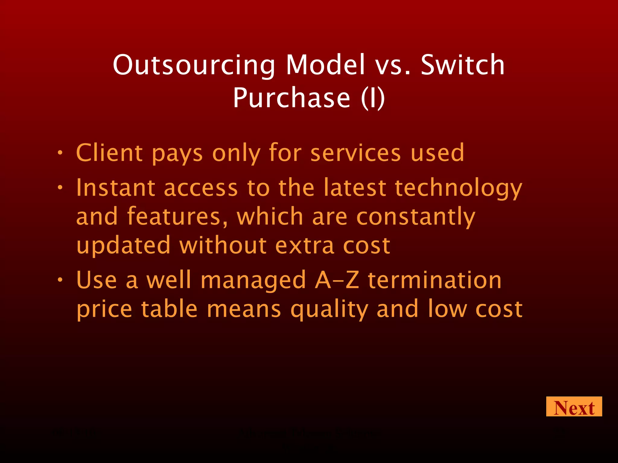 08/13/10 Advanced Telecom Solutions Worldwide Outsourcing Model vs. Switch Purchase (I) Client pays only for services used Instant access to the latest technology and features, which are constantly updated without extra cost Use a well managed A-Z termination price table means quality and low cost Next 