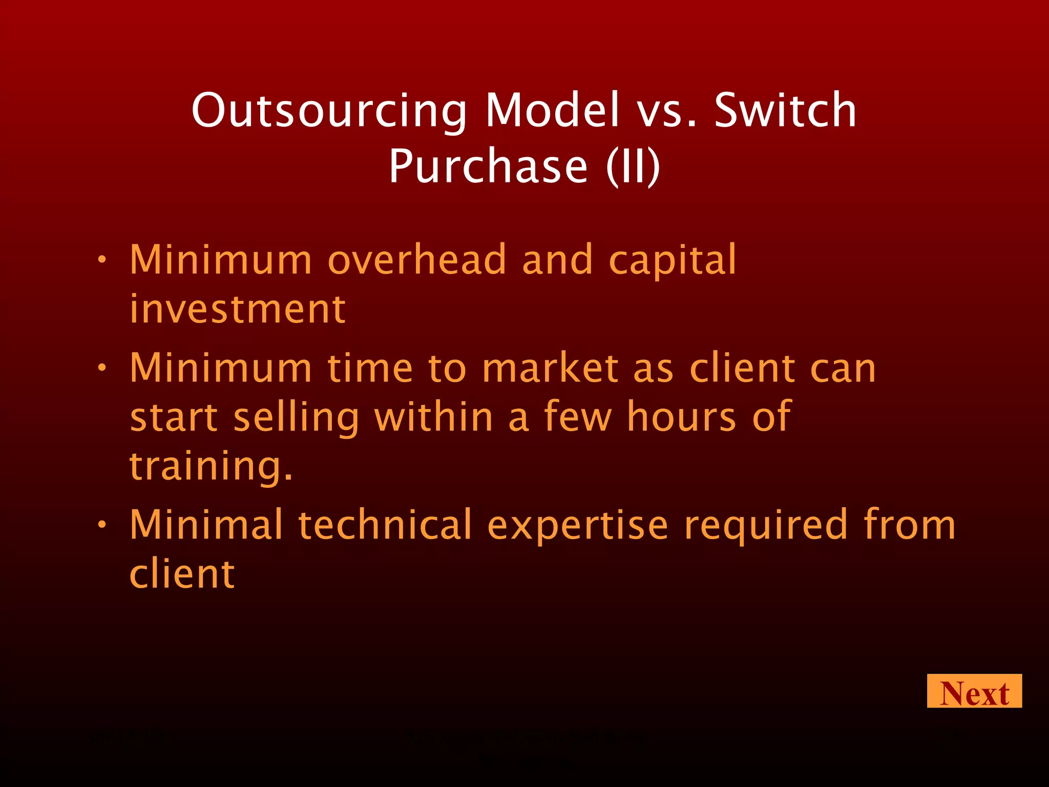 08/13/10 Advanced Telecom Solutions Worldwide Outsourcing Model vs. Switch Purchase (II) Minimum overhead and capital investment Minimum time to market as client can start selling within a few hours of training. Minimal technical expertise required from client Next 