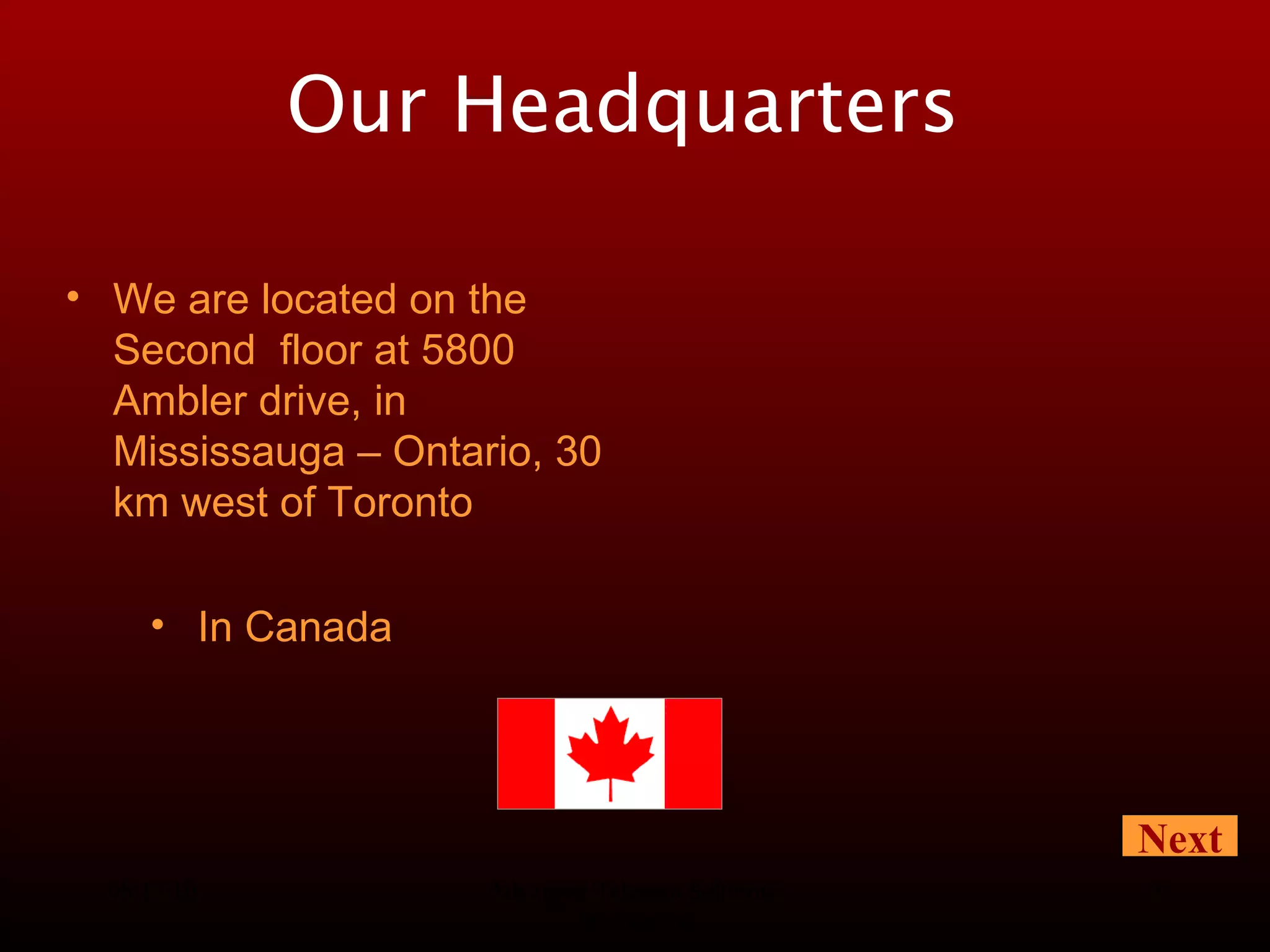 08/13/10 Advanced Telecom Solutions Worldwide Our Headquarters   In Canada We are located on the Second  floor at 5800 Ambler drive, in Mississauga – Ontario, 30 km west of Toronto Next 