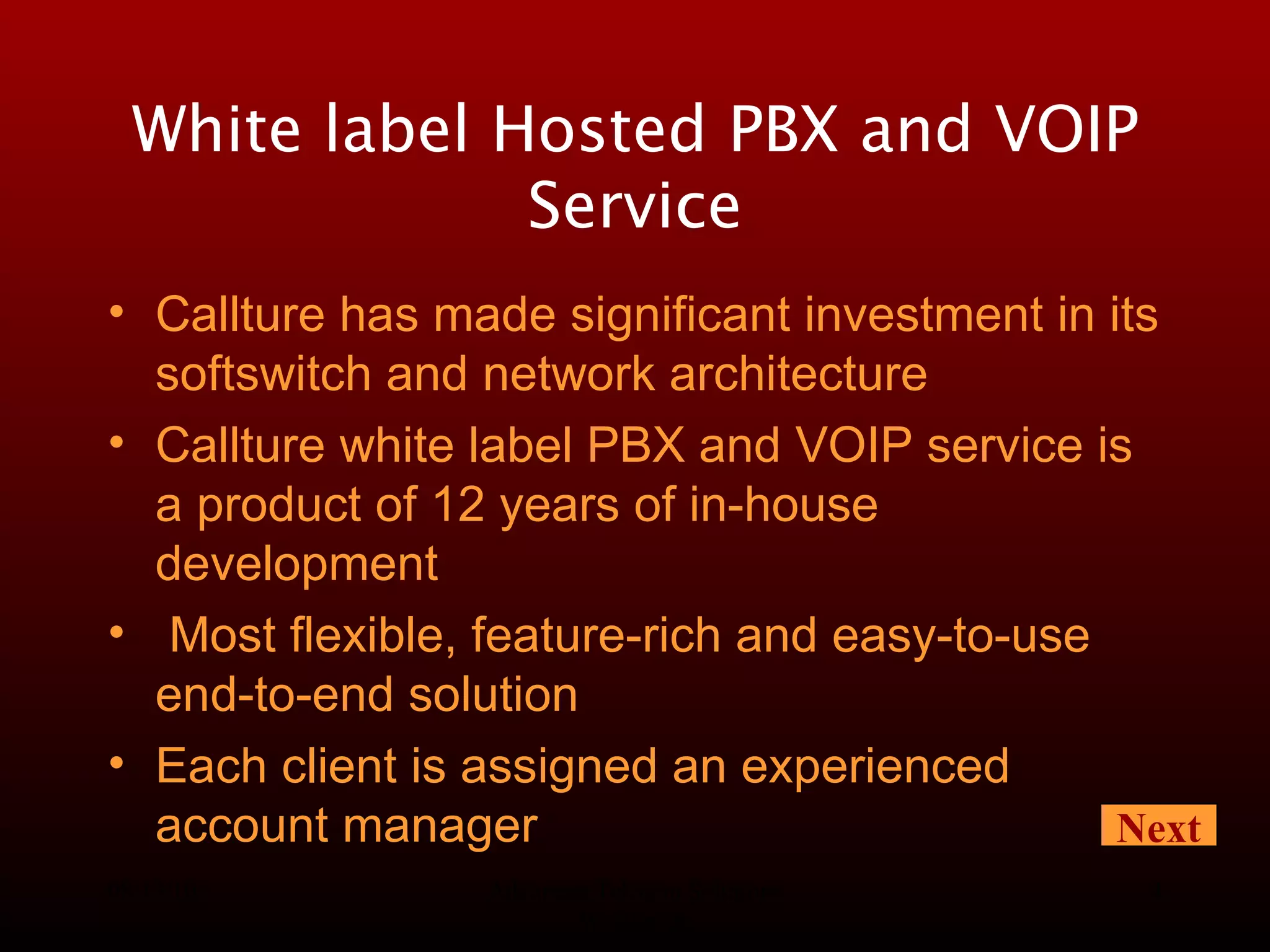 08/13/10 Advanced Telecom Solutions Worldwide White label Hosted PBX and VOIP Service Callture has made significant investment in its softswitch and network architecture  Callture white label PBX and VOIP service is a product of 12 years of in-house development Most flexible, feature-rich and easy-to-use end-to-end solution Each client is assigned an experienced account manager Next 