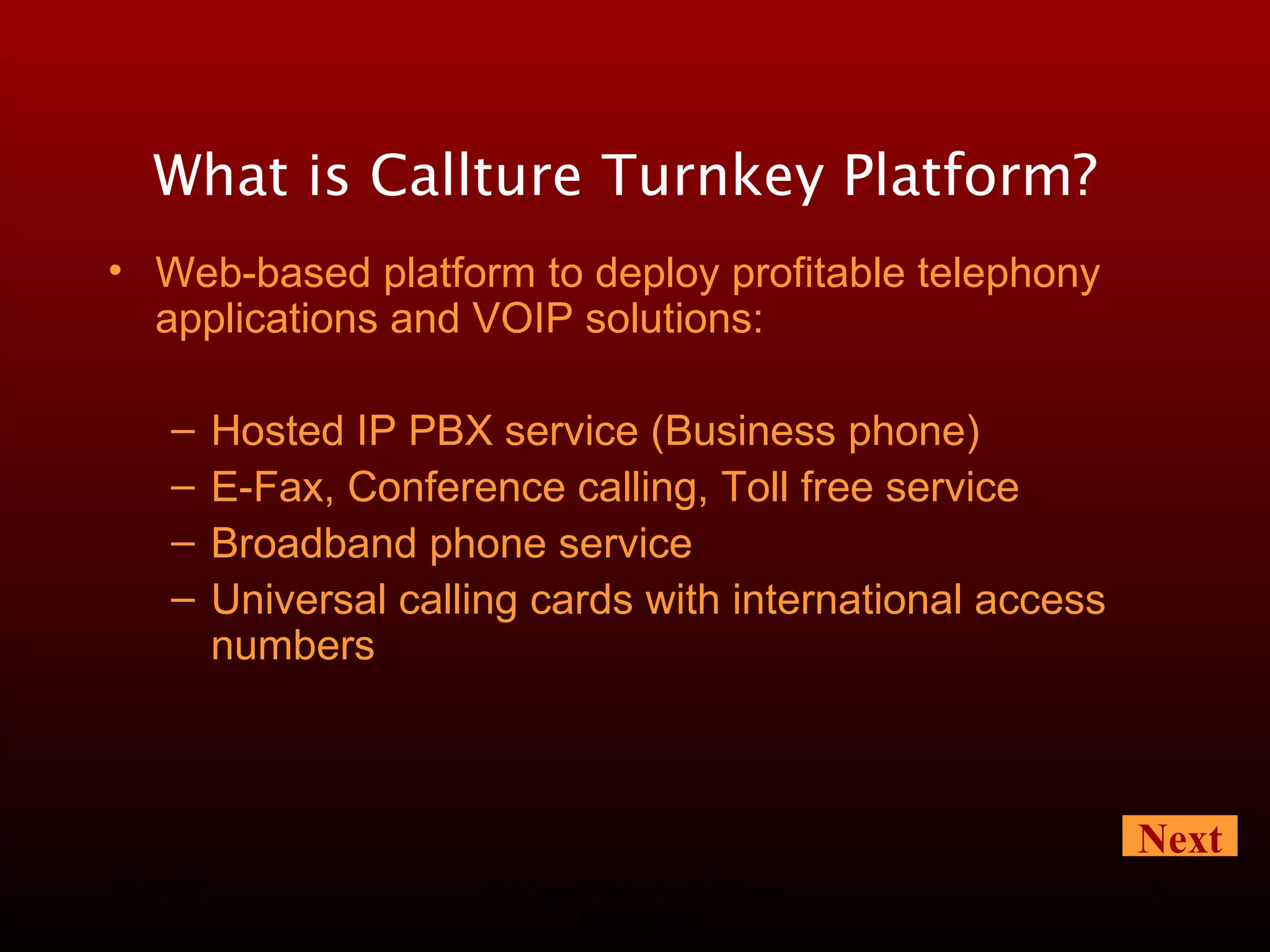 08/13/10 Advanced Telecom Solutions Worldwide What is Callture Turnkey Platform?   Web-based platform to deploy profitable telephony applications and VOIP solutions: Hosted IP PBX service (Business phone) E-Fax, Conference calling, Toll free service   Broadband phone service Universal calling cards with international access numbers Next 